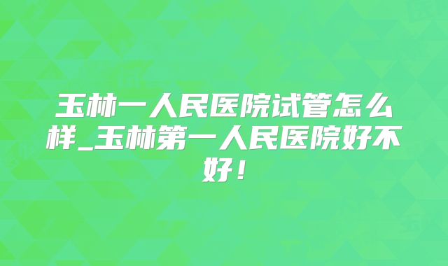 玉林一人民医院试管怎么样_玉林第一人民医院好不好！