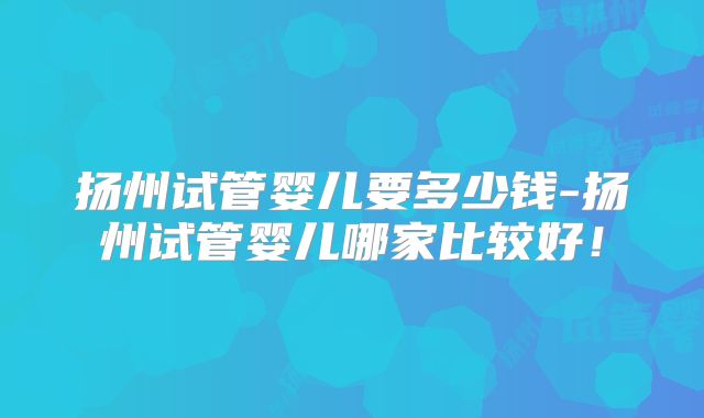 扬州试管婴儿要多少钱-扬州试管婴儿哪家比较好!