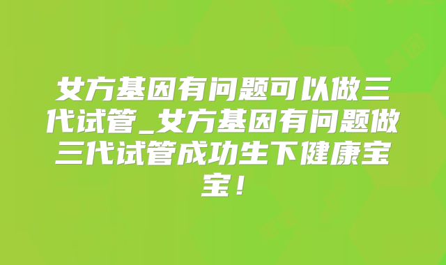 女方基因有问题可以做三代试管_女方基因有问题做三代试管成功生下健康宝宝！