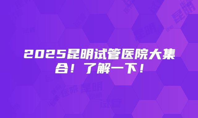 2025昆明试管医院大集合!了解一下!