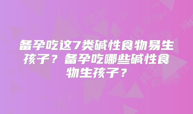 备孕吃这7类碱性食物易生孩子？备孕吃哪些碱性食物生孩子？