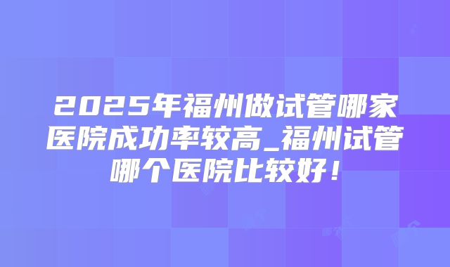 2025年福州做试管哪家医院成功率较高_福州试管哪个医院比较好!