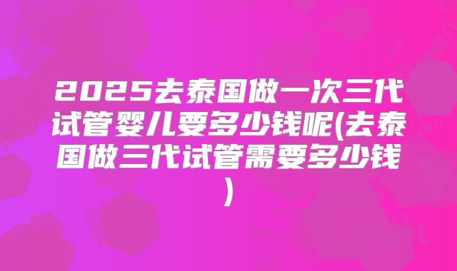 2025去泰国做一次三代试管婴儿要多少钱呢(去泰国做三代试管需要多少钱)
