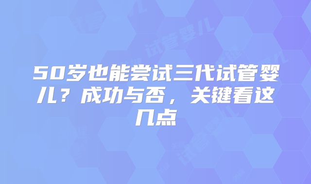 50岁也能尝试三代试管婴儿？成功与否，关键看这几点