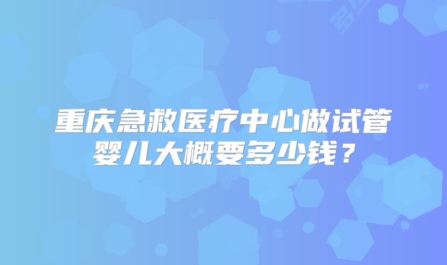 重庆急救医疗中心做试管婴儿大概要多少钱？