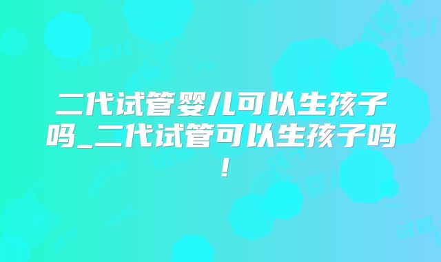 二代试管婴儿可以生孩子吗_二代试管可以生孩子吗！
