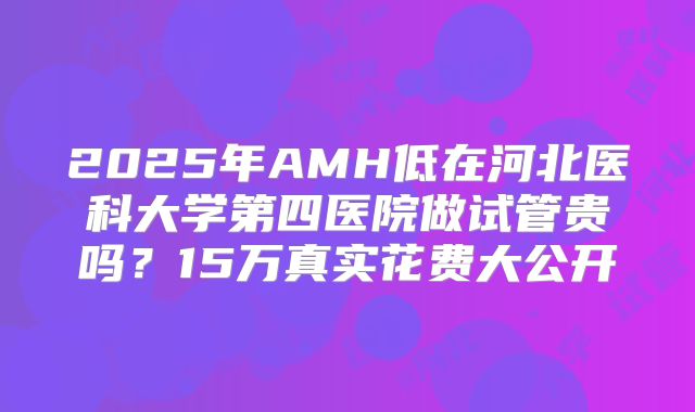 2025年AMH低在河北医科大学第四医院做试管贵吗？15万真实花费大公开