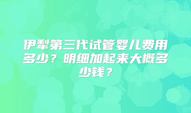 伊犁第三代试管婴儿费用多少？明细加起来大概多少钱？