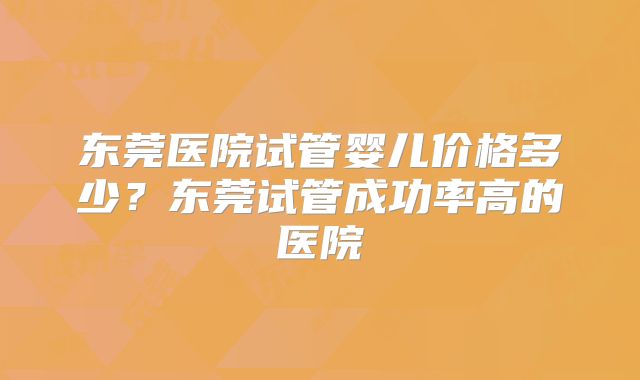 东莞医院试管婴儿价格多少？东莞试管成功率高的医院