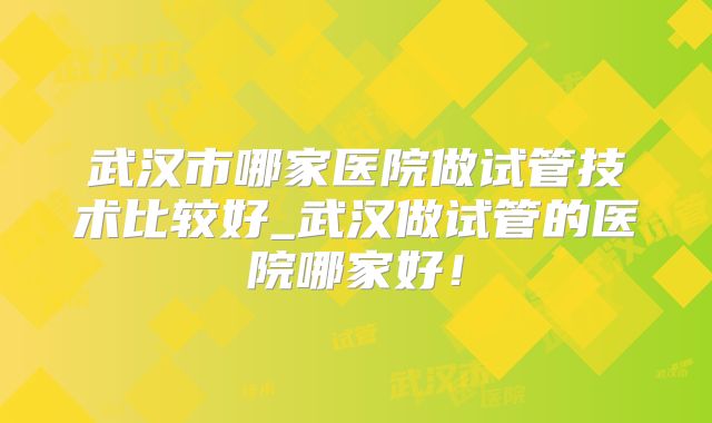 武汉市哪家医院做试管技术比较好_武汉做试管的医院哪家好！