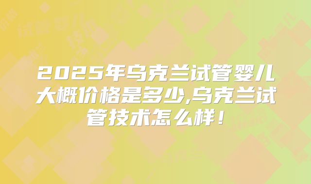 2025年乌克兰试管婴儿大概价格是多少,乌克兰试管技术怎么样！