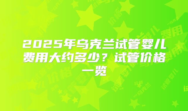 2025年乌克兰试管婴儿费用大约多少？试管价格一览