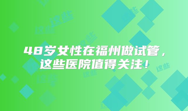 48岁女性在福州做试管,这些医院值得关注!