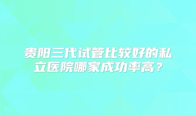 贵阳三代试管比较好的私立医院哪家成功率高？