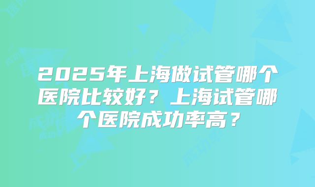 2025年上海做试管哪个医院比较好？上海试管哪个医院成功率高？