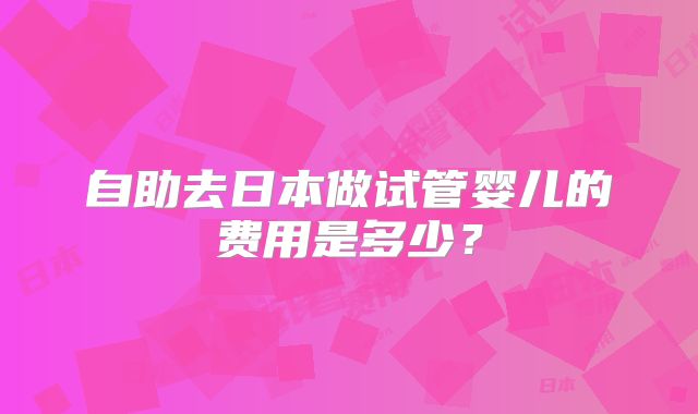 自助去日本做试管婴儿的费用是多少?