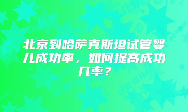 北京到哈萨克斯坦试管婴儿成功率，如何提高成功几率？