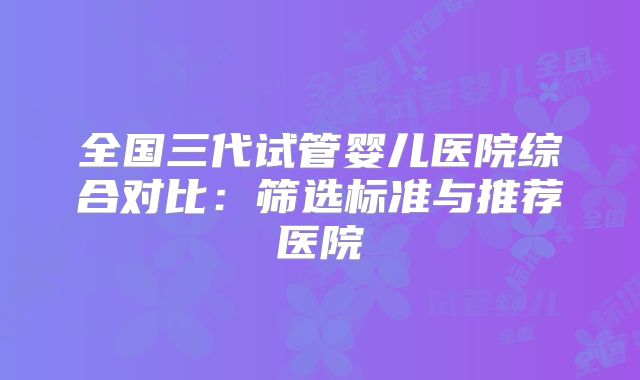 全国三代试管婴儿医院综合对比：筛选标准与推荐医院