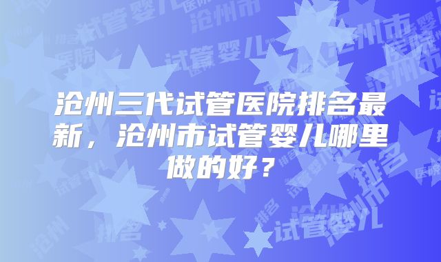 沧州三代试管医院排名最新，沧州市试管婴儿哪里做的好？
