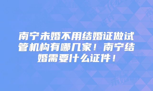 南宁未婚不用结婚证做试管机构有哪几家!南宁结婚需要什么证件!