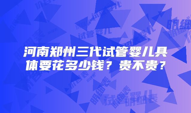 河南郑州三代试管婴儿具体要花多少钱？贵不贵？