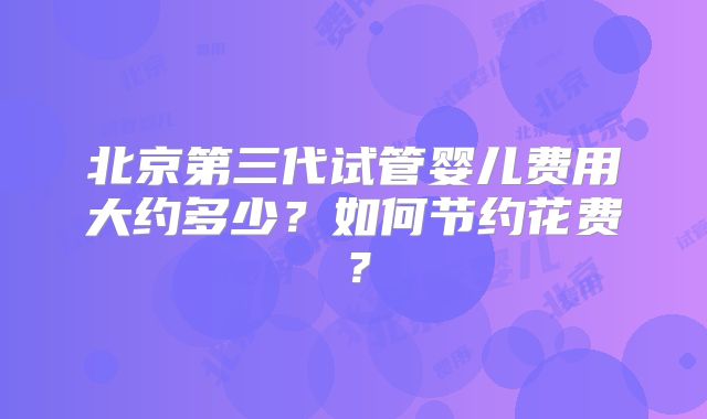 北京第三代试管婴儿费用大约多少？如何节约花费？