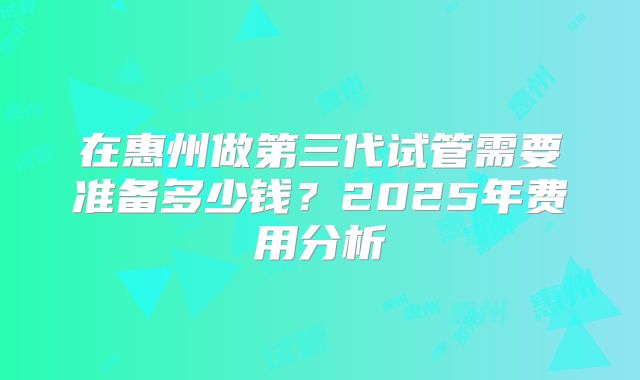 在惠州做第三代试管需要准备多少钱？2025年费用分析