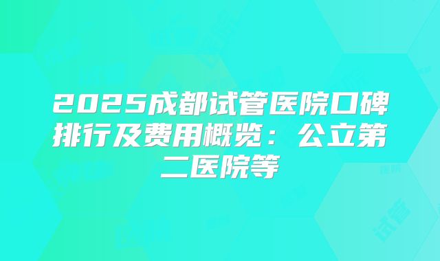2025成都试管医院口碑排行及费用概览：公立第二医院等