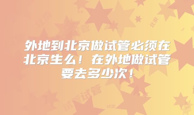 外地到北京做试管必须在北京生么!在外地做试管要去多少次!