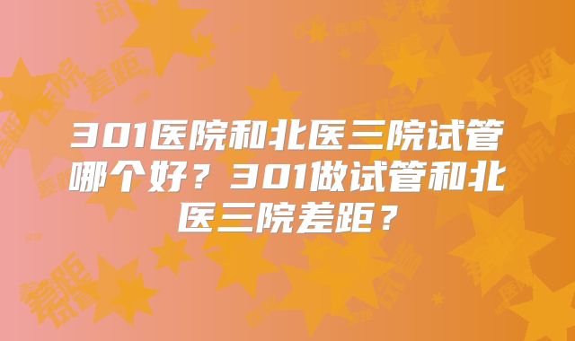 301医院和北医三院试管哪个好?301做试管和北医三院差距?