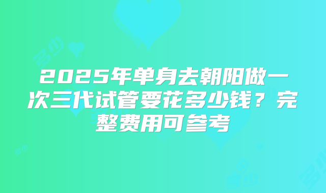 2025年单身去朝阳做一次三代试管要花多少钱？完整费用可参考