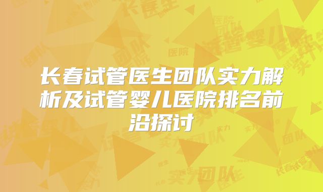 长春试管医生团队实力解析及试管婴儿医院排名前沿探讨
