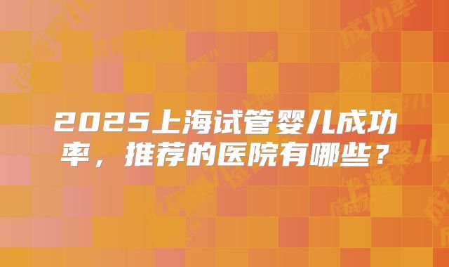 2025上海试管婴儿成功率,推荐的医院有哪些?