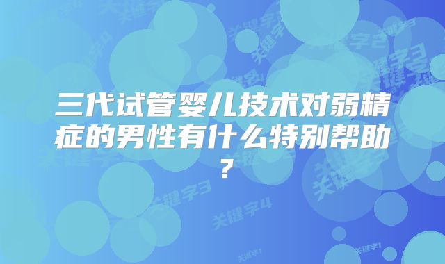 三代试管婴儿技术对弱精症的男性有什么特别帮助？