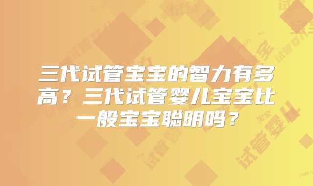 三代试管宝宝的智力有多高?三代试管婴儿宝宝比一般宝宝聪明吗?