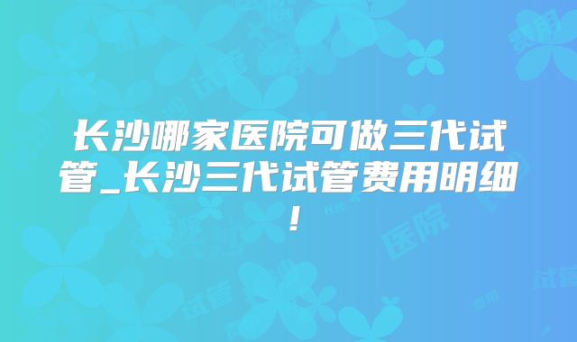 长沙哪家医院可做三代试管_长沙三代试管费用明细！