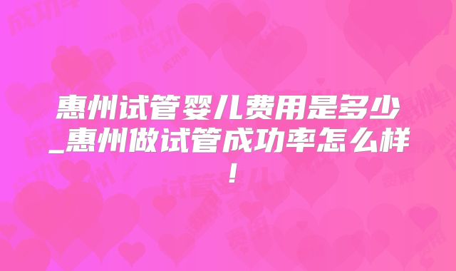 惠州试管婴儿费用是多少_惠州做试管成功率怎么样！