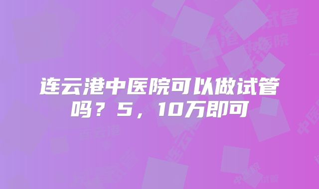 连云港中医院可以做试管吗?5,10万即可