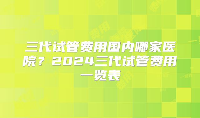 三代试管费用国内哪家医院？2024三代试管费用一览表