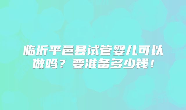 临沂平邑县试管婴儿可以做吗？要准备多少钱！