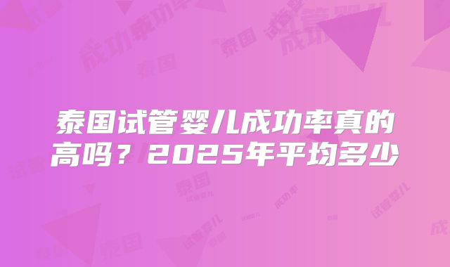 泰国试管婴儿成功率真的高吗？2025年平均多少