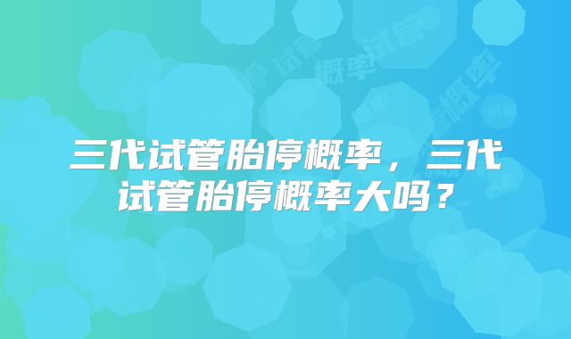 三代试管胎停概率，三代试管胎停概率大吗？
