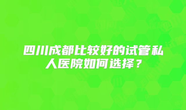 四川成都比较好的试管私人医院如何选择？
