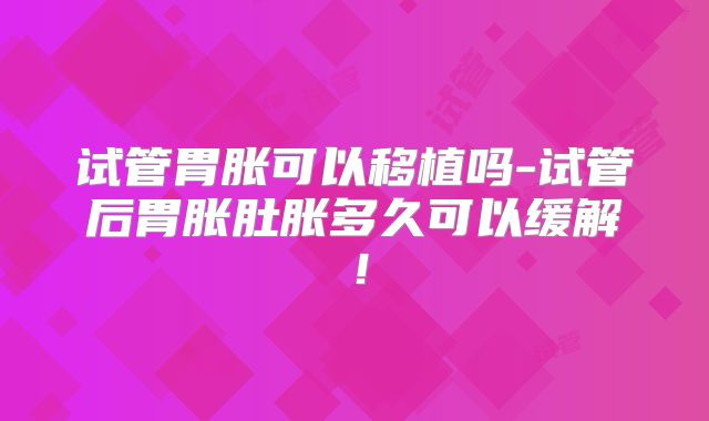 试管胃胀可以移植吗-试管后胃胀肚胀多久可以缓解！