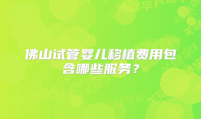 佛山试管婴儿移植费用包含哪些服务?