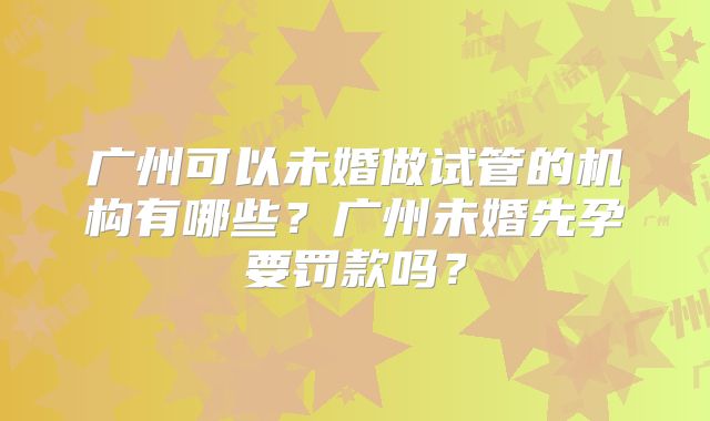 广州可以未婚做试管的机构有哪些?广州未婚先孕要罚款吗?