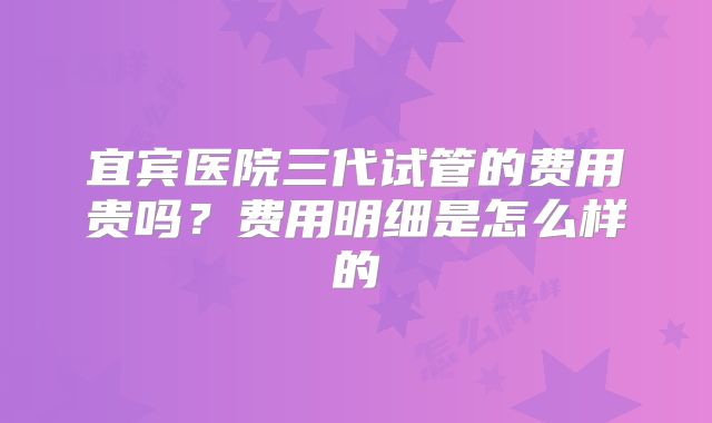 宜宾医院三代试管的费用贵吗?费用明细是怎么样的