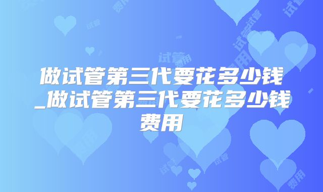 做试管第三代要花多少钱_做试管第三代要花多少钱费用