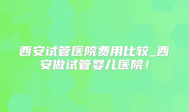 西安试管医院费用比较_西安做试管婴儿医院！