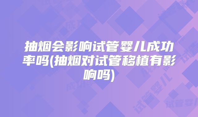 抽烟会影响试管婴儿成功率吗(抽烟对试管移植有影响吗)